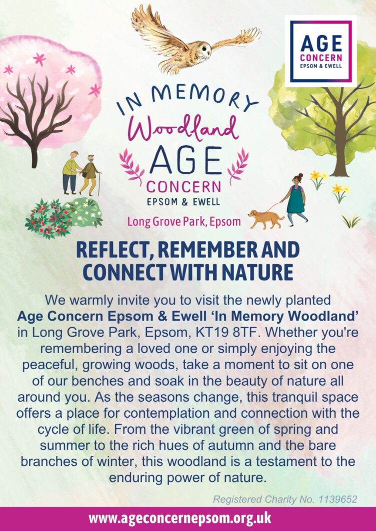 We warmly invite you to visit the newly planted Age Concern Epsom & Ewell ‘In Memory Woodland’ in Long Grove Park, Epsom, KT19 8TF. Whether you're remembering a loved one or simply enjoying the peaceful, growing woods, take a moment to sit on one of our benches and soak in the beauty of nature all around you. As the seasons change, this tranquil space offers a place for contemplation and connection with the cycle of life. From the vibrant green of spring and summer to the rich hues of autumn and the bare branches of winter, this woodland is a testament to the enduring power of nature.